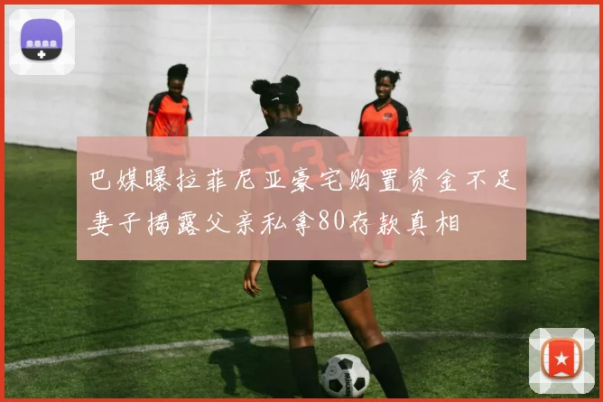 巴媒曝拉菲尼亚豪宅购置资金不足妻子揭露父亲私拿80存款真相