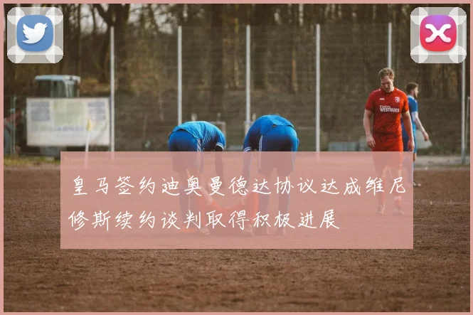 皇马签约迪奥曼德达协议达成维尼修斯续约谈判取得积极进展